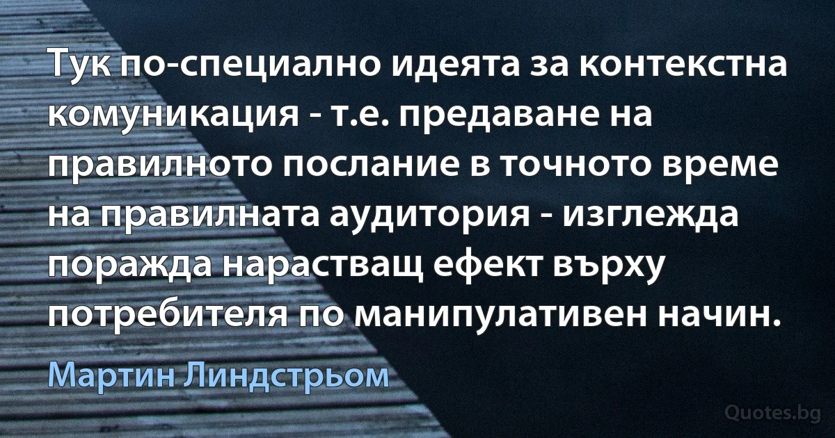 Тук по-специално идеята за контекстна комуникация - т.е. предаване на правилното послание в точното време на правилната аудитория - изглежда поражда нарастващ ефект върху потребителя по манипулативен начин. (Мартин Линдстрьом)