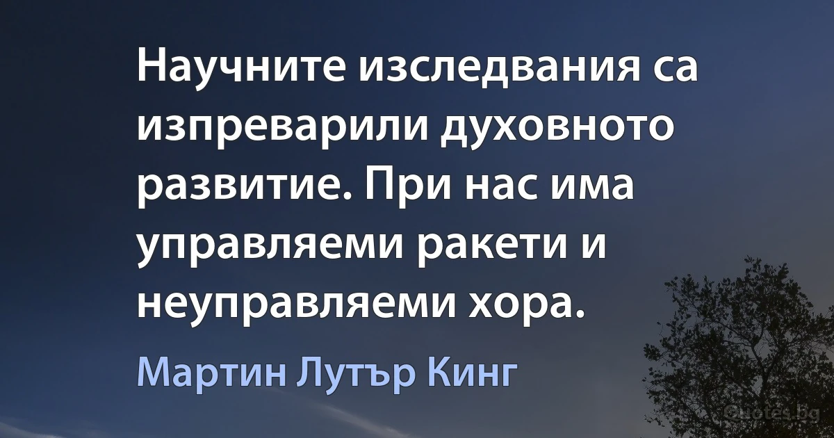 Научните изследвания са изпреварили духовното развитие. При нас има управляеми ракети и неуправляеми хора. (Мартин Лутър Кинг)