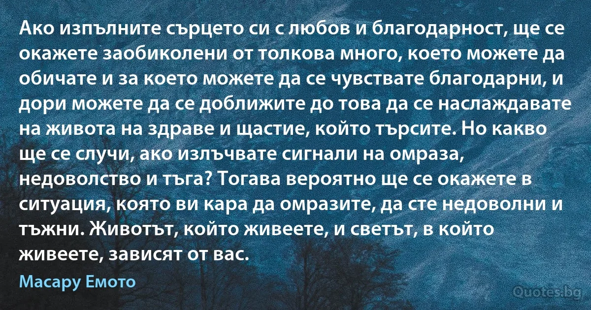 Ако изпълните сърцето си с любов и благодарност, ще се окажете заобиколени от толкова много, което можете да обичате и за което можете да се чувствате благодарни, и дори можете да се доближите до това да се наслаждавате на живота на здраве и щастие, който търсите. Но какво ще се случи, ако излъчвате сигнали на омраза, недоволство и тъга? Тогава вероятно ще се окажете в ситуация, която ви кара да омразите, да сте недоволни и тъжни. Животът, който живеете, и светът, в който живеете, зависят от вас. (Масару Емото)