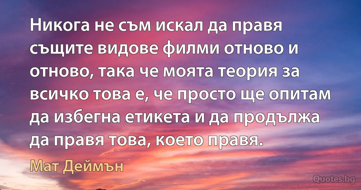 Никога не съм искал да правя същите видове филми отново и отново, така че моята теория за всичко това е, че просто ще опитам да избегна етикета и да продължа да правя това, което правя. (Мат Деймън)