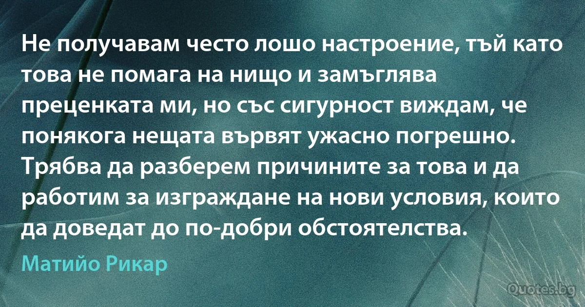 Не получавам често лошо настроение, тъй като това не помага на нищо и замъглява преценката ми, но със сигурност виждам, че понякога нещата вървят ужасно погрешно. Трябва да разберем причините за това и да работим за изграждане на нови условия, които да доведат до по-добри обстоятелства. (Матийо Рикар)