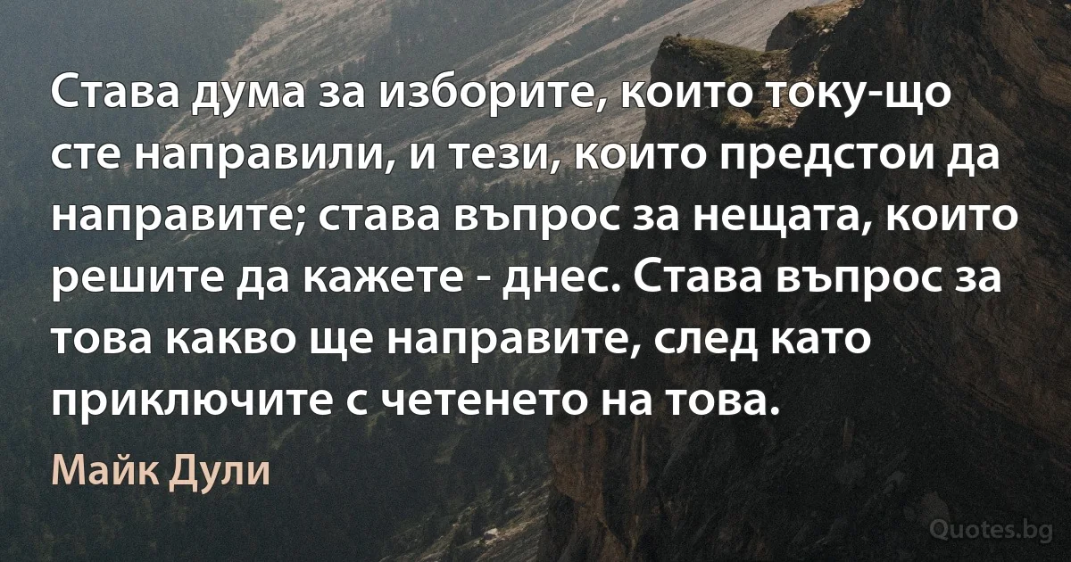 Става дума за изборите, които току-що сте направили, и тези, които предстои да направите; става въпрос за нещата, които решите да кажете - днес. Става въпрос за това какво ще направите, след като приключите с четенето на това. (Майк Дули)