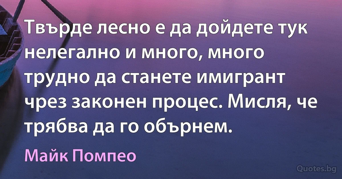 Твърде лесно е да дойдете тук нелегално и много, много трудно да станете имигрант чрез законен процес. Мисля, че трябва да гo обърнем. (Майк Помпео)