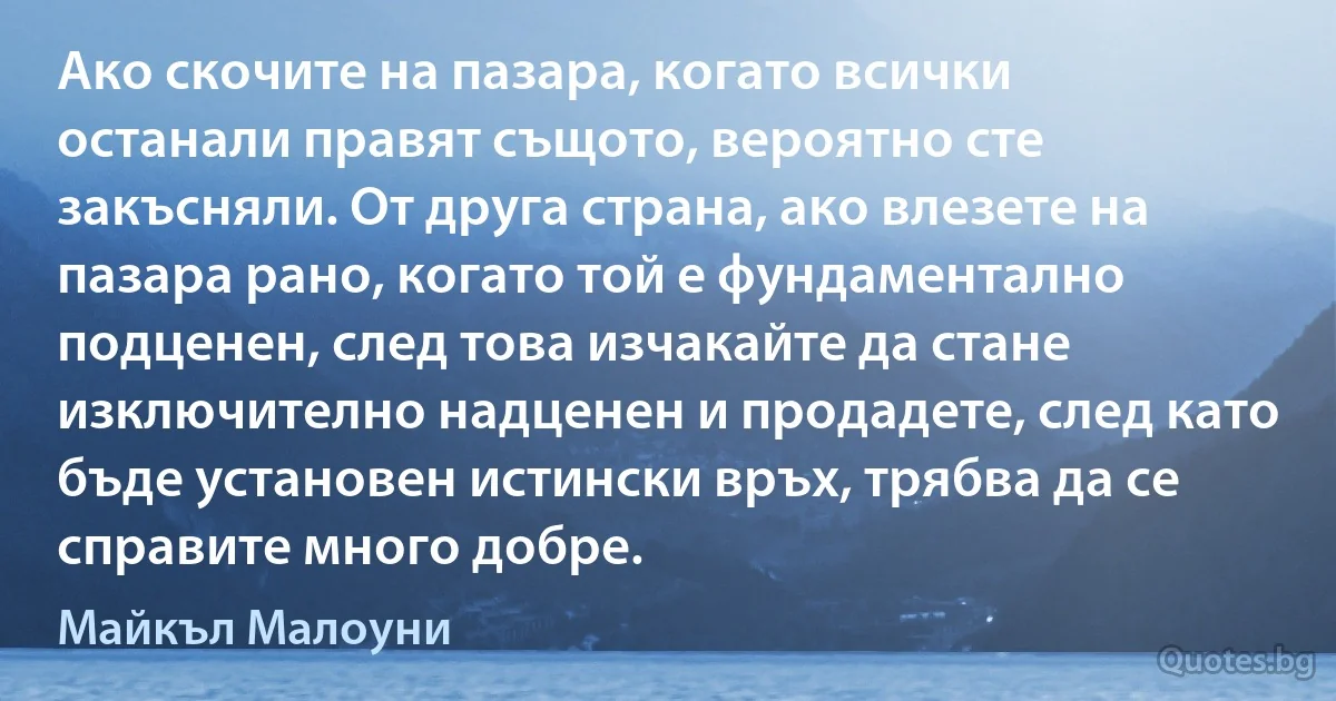 Ако скочите на пазара, когато всички останали правят същото, вероятно сте закъсняли. От друга страна, ако влезете на пазара рано, когато той е фундаментално подценен, след това изчакайте да стане изключително надценен и продадете, след като бъде установен истински връх, трябва да се справите много добре. (Майкъл Малоуни)