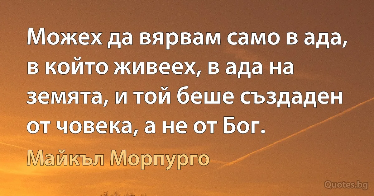 Можех да вярвам само в ада, в който живеех, в ада на земята, и той беше създаден от човека, а не от Бог. (Майкъл Морпурго)