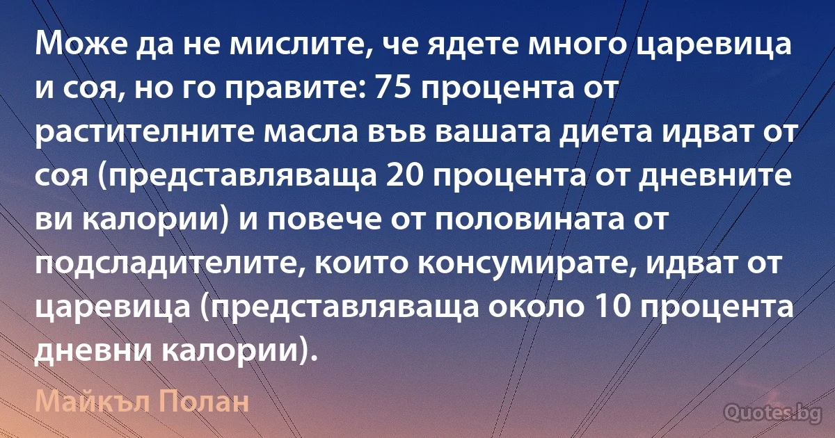 Може да не мислите, че ядете много царевица и соя, но го правите: 75 процента от растителните масла във вашата диета идват от соя (представляваща 20 процента от дневните ви калории) и повече от половината от подсладителите, които консумирате, идват от царевица (представляваща около 10 процента дневни калории). (Майкъл Полан)