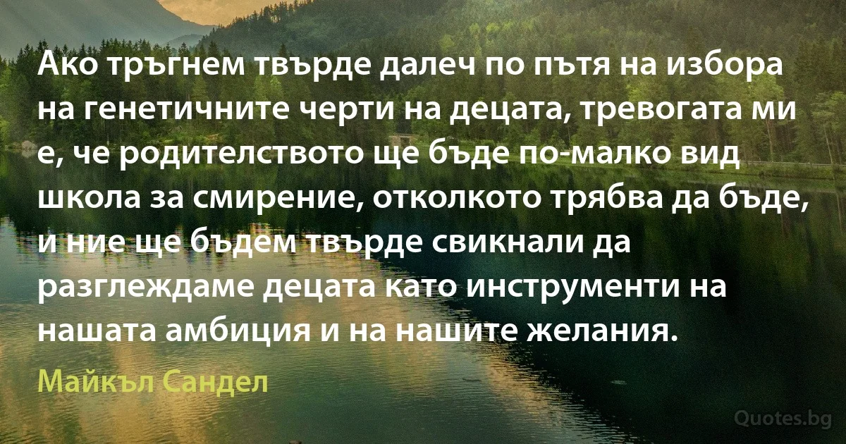 Ако тръгнем твърде далеч по пътя на избора на генетичните черти на децата, тревогата ми е, че родителството ще бъде по-малко вид школа за смирение, отколкото трябва да бъде, и ние ще бъдем твърде свикнали да разглеждаме децата като инструменти на нашата амбиция и на нашите желания. (Майкъл Сандел)