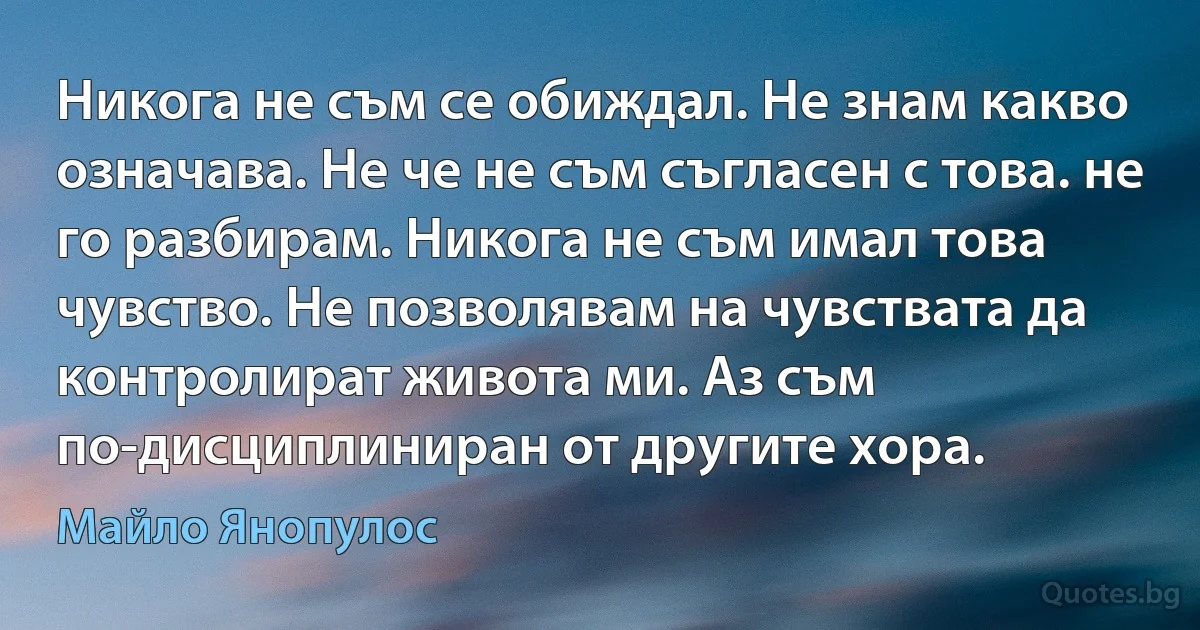 Никога не съм се обиждал. Не знам какво означава. Не че не съм съгласен с това. не го разбирам. Никога не съм имал това чувство. Не позволявам на чувствата да контролират живота ми. Аз съм по-дисциплиниран от другите хора. (Майло Янопулос)