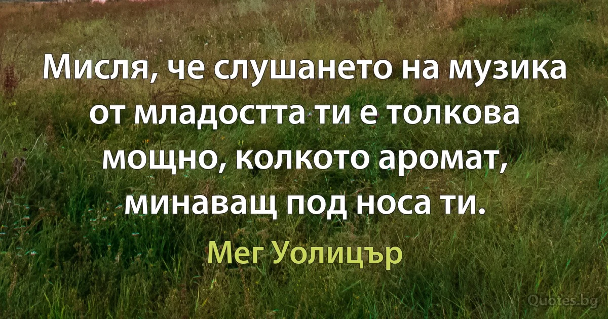 Мисля, че слушането на музика от младостта ти е толкова мощно, колкото аромат, минаващ под носа ти. (Мег Уолицър)