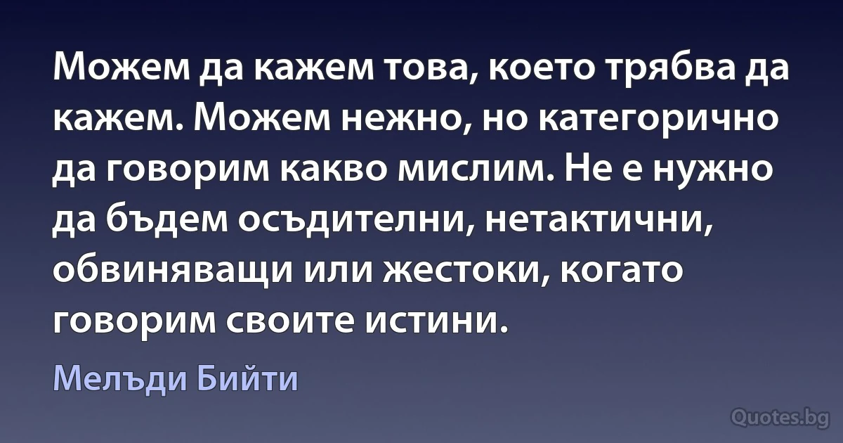 Можем да кажем това, което трябва да кажем. Можем нежно, но категорично да говорим какво мислим. Не е нужно да бъдем осъдителни, нетактични, обвиняващи или жестоки, когато говорим своите истини. (Мелъди Бийти)