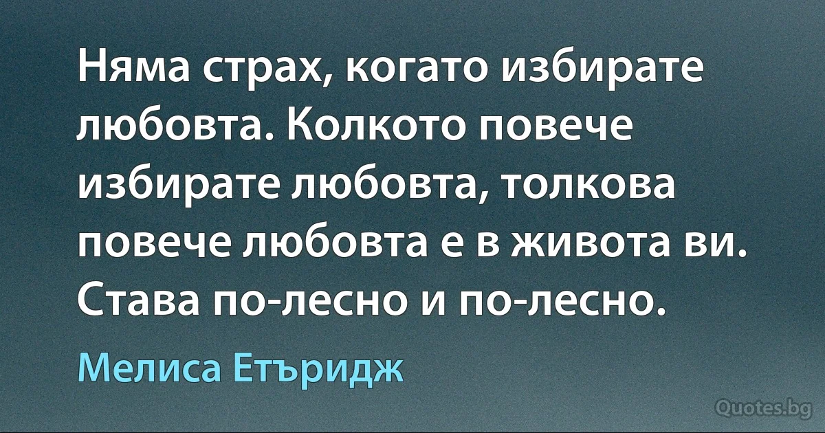 Няма страх, когато избирате любовта. Колкото повече избирате любовта, толкова повече любовта е в живота ви. Става по-лесно и по-лесно. (Мелиса Етъридж)