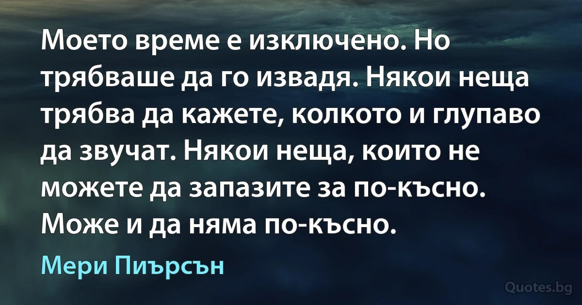 Моето време е изключено. Но трябваше да го извадя. Някои неща трябва да кажете, колкото и глупаво да звучат. Някои неща, които не можете да запазите за по-късно. Може и да няма по-късно. (Мери Пиърсън)