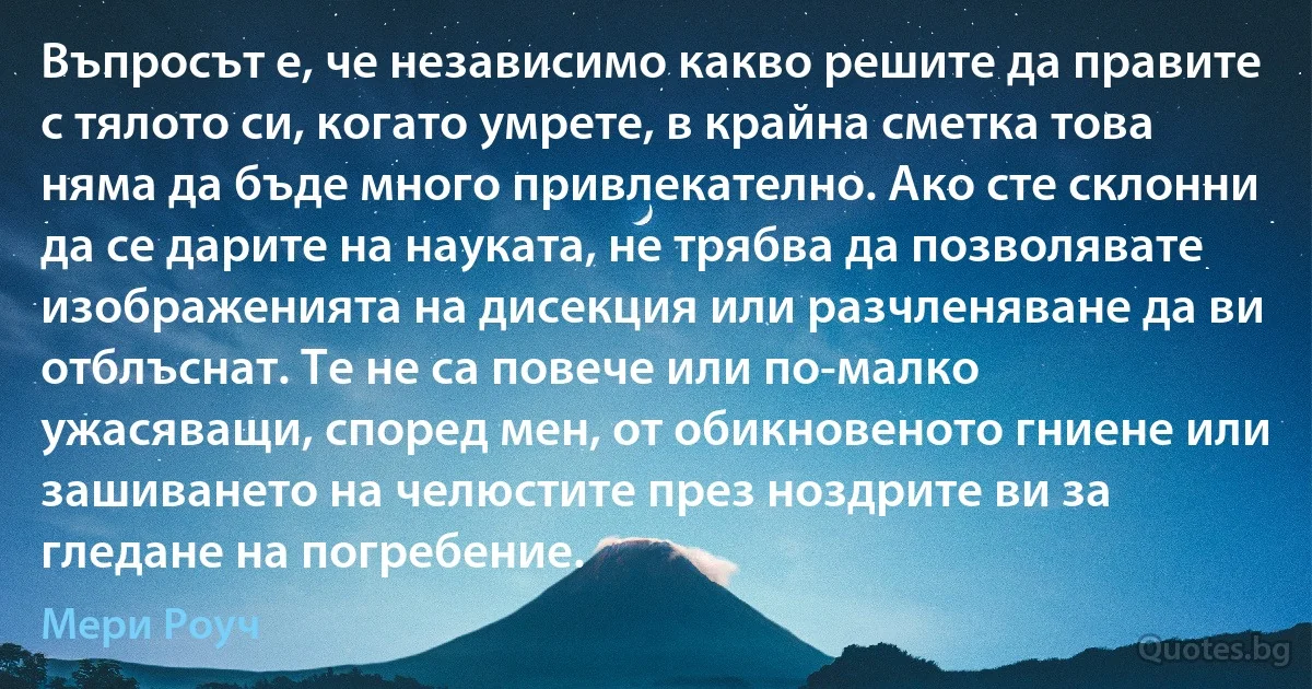 Въпросът е, че независимо какво решите да правите с тялото си, когато умрете, в крайна сметка това няма да бъде много привлекателно. Ако сте склонни да се дарите на науката, не трябва да позволявате изображенията на дисекция или разчленяване да ви отблъснат. Те не са повече или по-малко ужасяващи, според мен, от обикновеното гниене или зашиването на челюстите през ноздрите ви за гледане на погребение. (Мери Роуч)