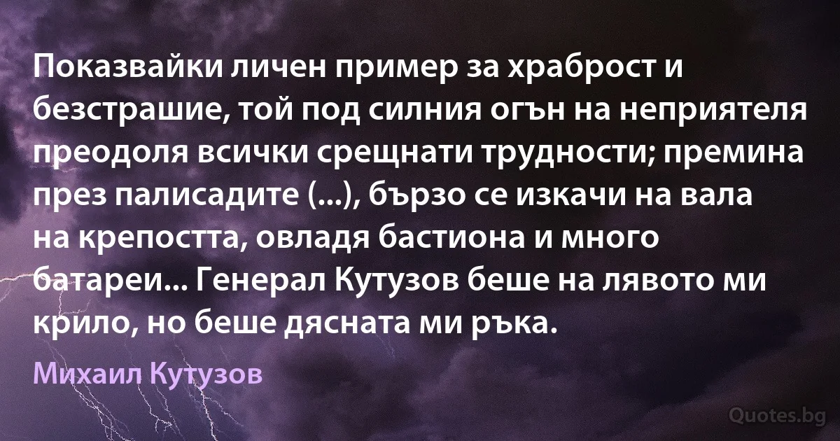 Показвайки личен пример за храброст и безстрашие, той под силния огън на неприятеля преодоля всички срещнати трудности; премина през палисадите (...), бързо се изкачи на вала на крепостта, овладя бастиона и много батареи... Генерал Кутузов беше на лявото ми крило, но беше дясната ми ръка. (Михаил Кутузов)