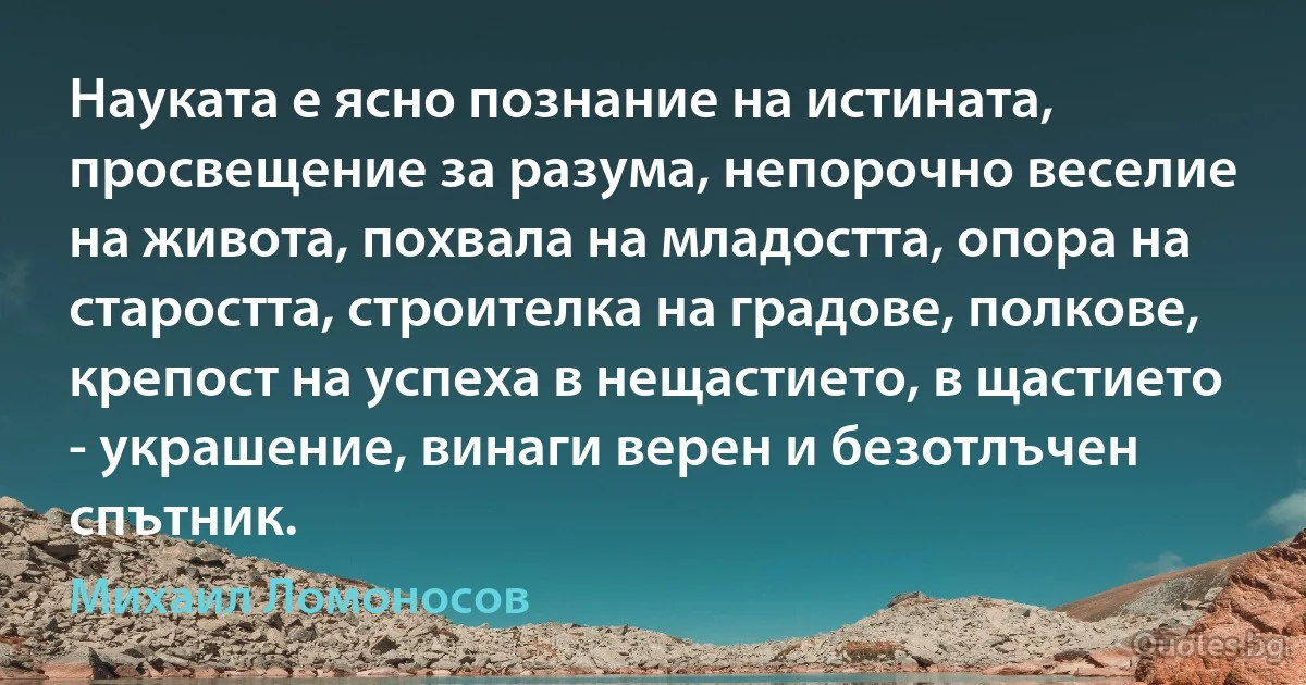 Науката е ясно познание на истината, просвещение за разума, непорочно веселие на живота, похвала на младостта, опора на старостта, строителка на градове, полкове, крепост на успеха в нещастието, в щастието - украшение, винаги верен и безотлъчен спътник. (Михаил Ломоносов)