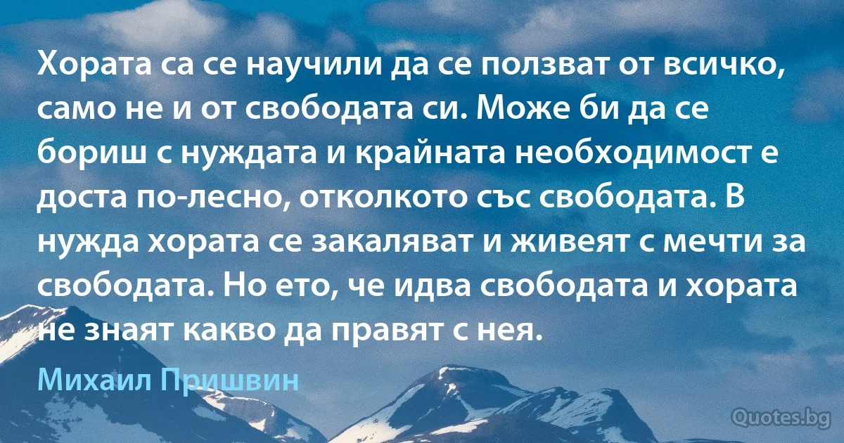 Хората са се научили да се ползват от всичко, само не и от свободата си. Може би да се бориш с нуждата и крайната необходимост е доста по-лесно, отколкото със свободата. В нужда хората се закаляват и живеят с мечти за свободата. Но ето, че идва свободата и хората не знаят какво да правят с нея. (Михаил Пришвин)