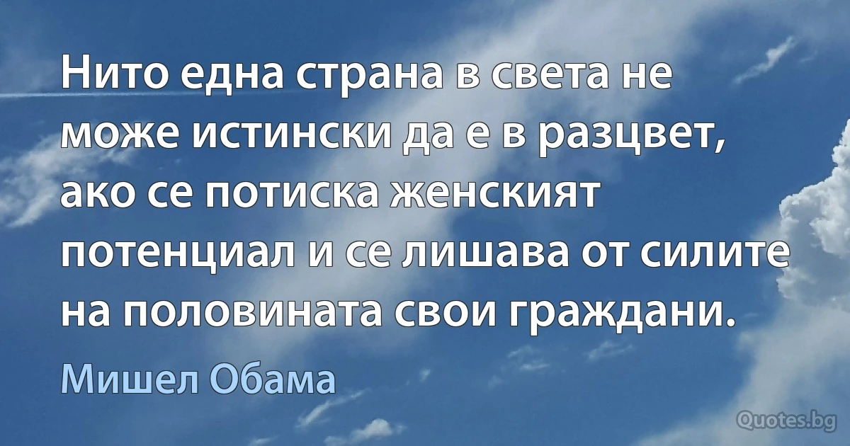 Нито една страна в света не може истински да е в разцвет, ако се потиска женският потенциал и се лишава от силите на половината свои граждани. (Мишел Обама)