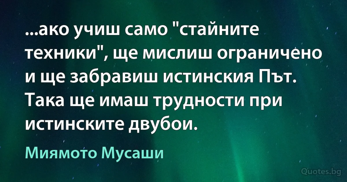 ...ако учиш само "стайните техники", ще мислиш ограничено и ще забравиш истинския Път. Така ще имаш трудности при истинските двубои. (Миямото Мусаши)