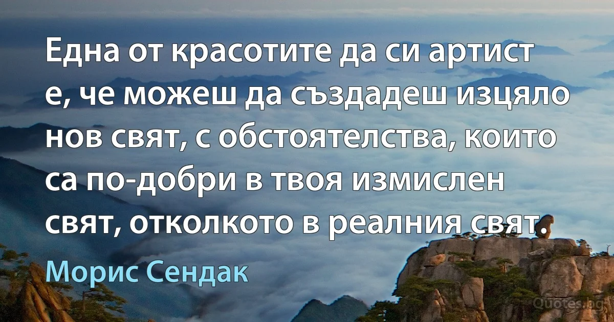 Една от красотите да си артист е, че можеш да създадеш изцяло нов свят, с обстоятелства, които са по-добри в твоя измислен свят, отколкото в реалния свят. (Морис Сендак)