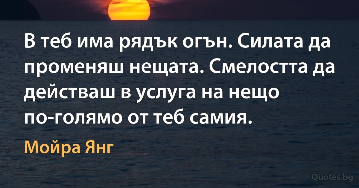 В теб има рядък огън. Силата да променяш нещата. Смелостта да действаш в услуга на нещо по-голямо от теб самия. (Мойра Янг)