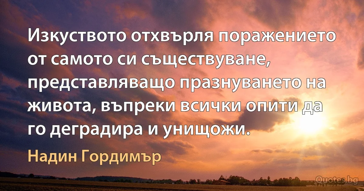 Изкуството отхвърля поражението от самото си съществуване, представляващо празнуването на живота, въпреки всички опити да го деградира и унищожи. (Надин Гордимър)