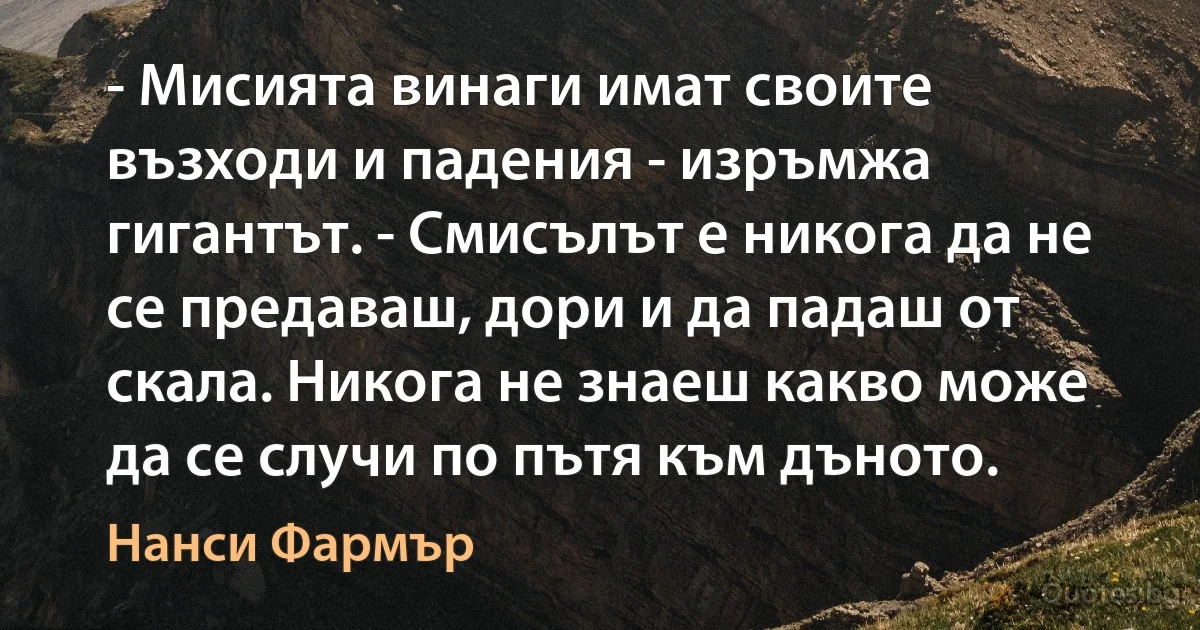 - Мисията винаги имат своите възходи и падения - изръмжа гигантът. - Смисълът е никога да не се предаваш, дори и да падаш от скала. Никога не знаеш какво може да се случи по пътя към дъното. (Нанси Фармър)