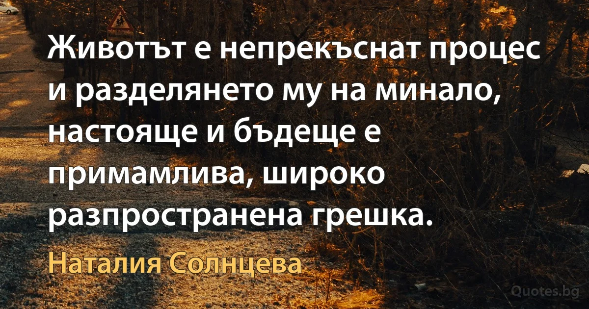 Животът е непрекъснат процес и разделянето му на минало, настояще и бъдеще е примамлива, широко разпространена грешка. (Наталия Солнцева)