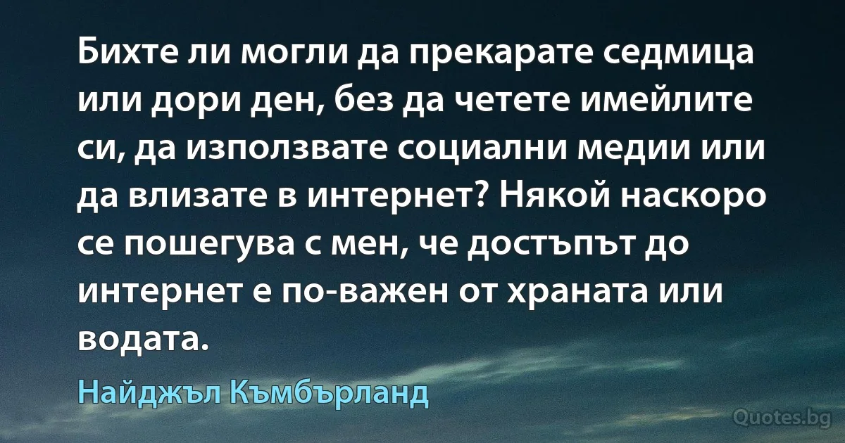 Бихте ли могли да прекарате седмица или дори ден, без да четете имейлите си, да използвате социални медии или да влизате в интернет? Някой наскоро се пошегува с мен, че достъпът до интернет е по-важен от храната или водата. (Найджъл Къмбърланд)