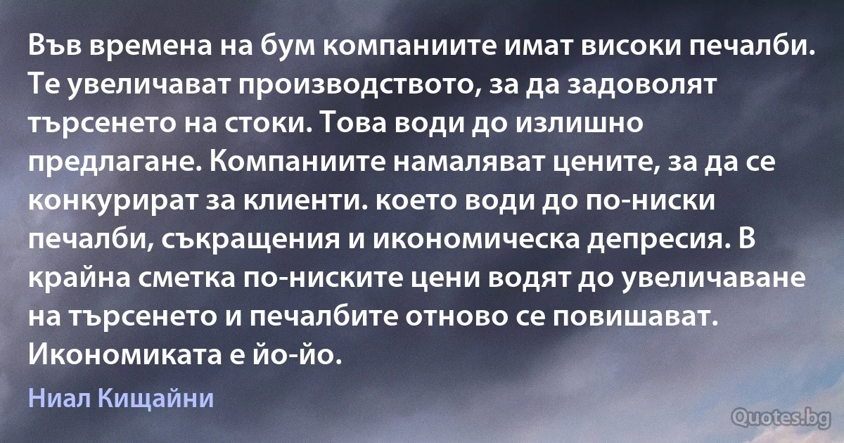 Във времена на бум компаниите имат високи печалби. Те увеличават производството, за да задоволят търсенето на стоки. Това води до излишно предлагане. Компаниите намаляват цените, за да се конкурират за клиенти. което води до по-ниски печалби, съкращения и икономическа депресия. В крайна сметка по-ниските цени водят до увеличаване на търсенето и печалбите отново се повишават. Икономиката е йо-йо. (Ниал Кищайни)