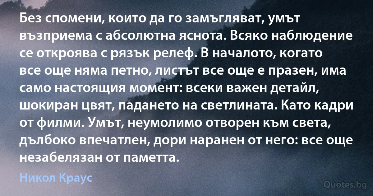 Без спомени, които да го замъгляват, умът възприема с абсолютна яснота. Всяко наблюдение се откроява с рязък релеф. В началото, когато все още няма петно, листът все още е празен, има само настоящия момент: всеки важен детайл, шокиран цвят, падането на светлината. Като кадри от филми. Умът, неумолимо отворен към света, дълбоко впечатлен, дори наранен от него: все още незабелязан от паметта. (Никол Краус)