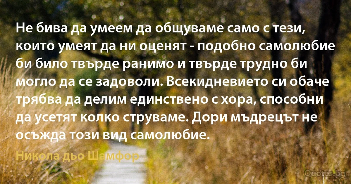 Не бива да умеем да общуваме само с тези, които умеят да ни оценят - подобно самолюбие би било твърде ранимо и твърде трудно би могло да се задоволи. Всекидневието си обаче трябва да делим единствено с хора, способни да усетят колко струваме. Дори мъдрецът не осъжда този вид самолюбие. (Никола дьо Шамфор)