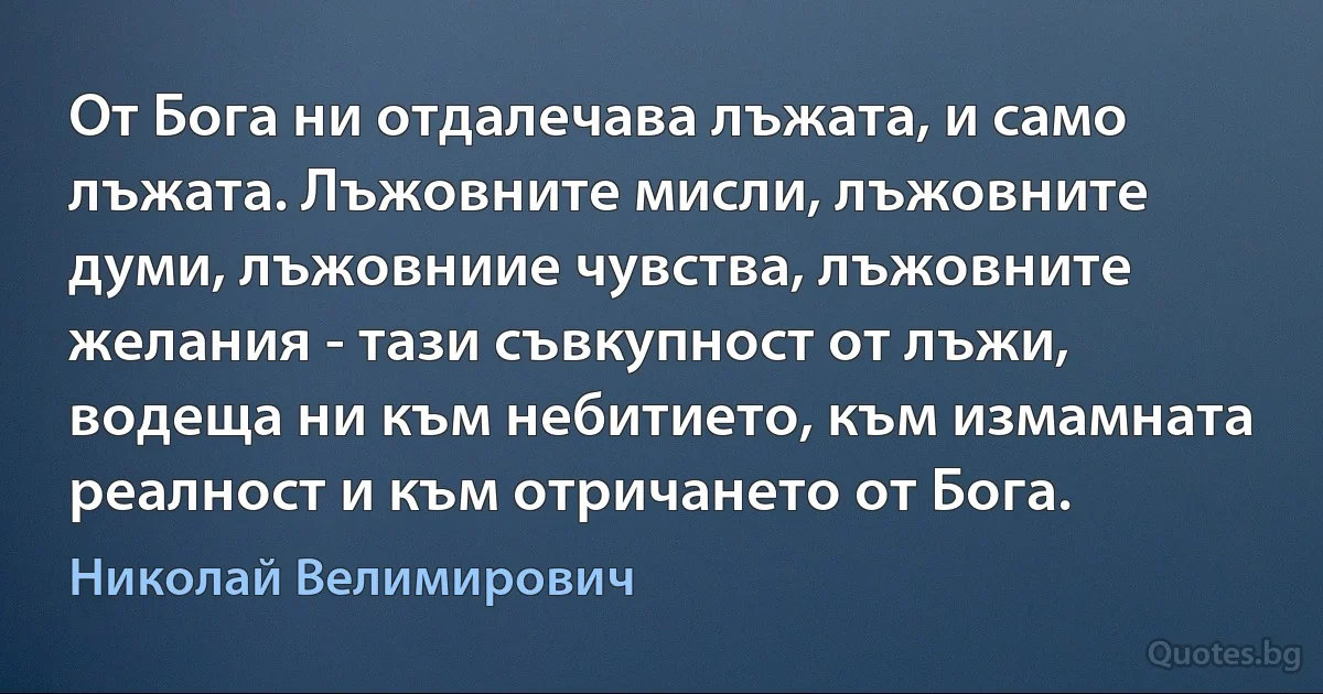 От Бога ни отдалечава лъжата, и само лъжата. Лъжовните мисли, лъжовните думи, лъжовниие чувства, лъжовните желания - тази съвкупност от лъжи, водеща ни към небитието, към измамната реалност и към отричането от Бога. (Николай Велимирович)