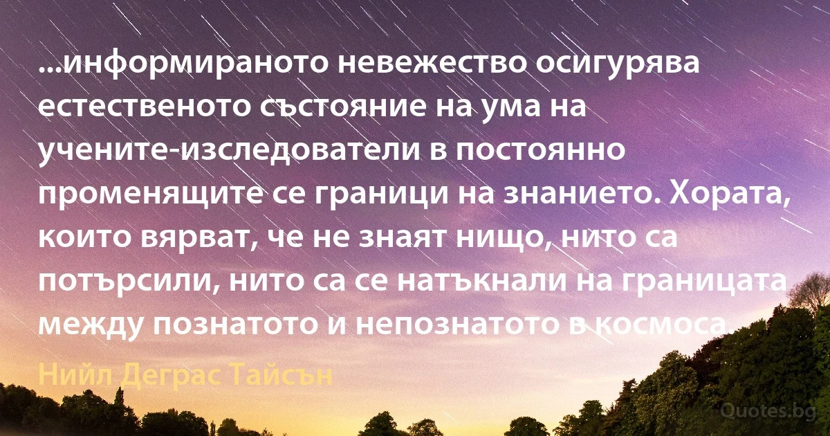 ...информираното невежество осигурява естественото състояние на ума на учените-изследователи в постоянно променящите се граници на знанието. Хората, които вярват, че не знаят нищо, нито са потърсили, нито са се натъкнали на границата между познатото и непознатото в космоса. (Нийл Деграс Тайсън)