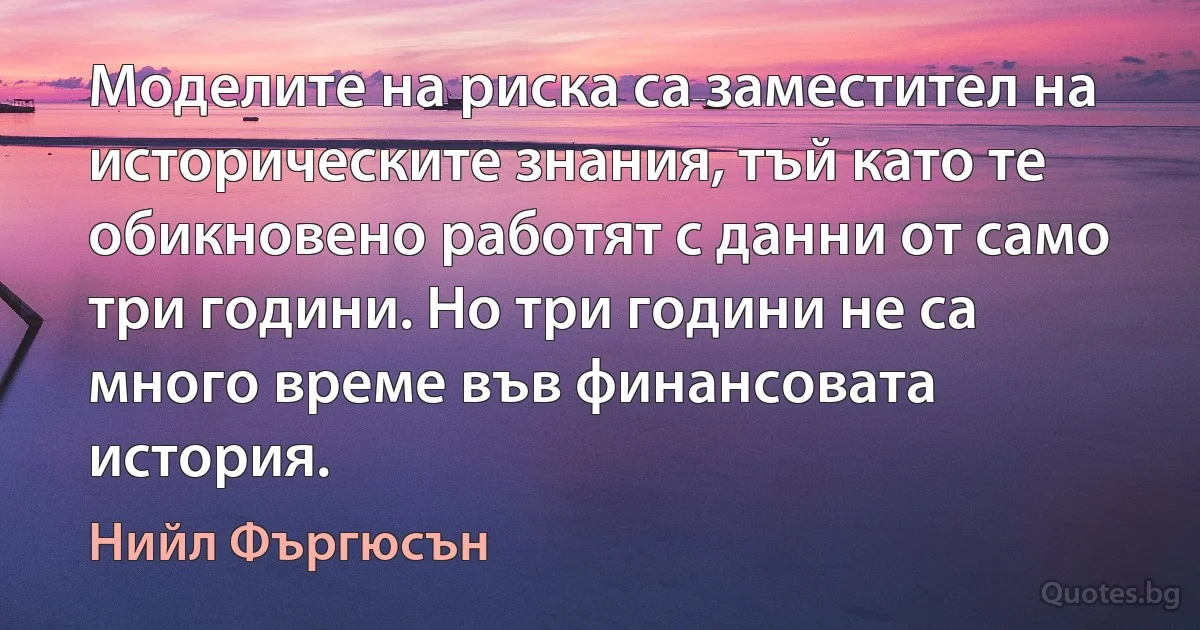 Моделите на риска са заместител на историческите знания, тъй като те обикновено работят с данни от само три години. Но три години не са много време във финансовата история. (Нийл Фъргюсън)