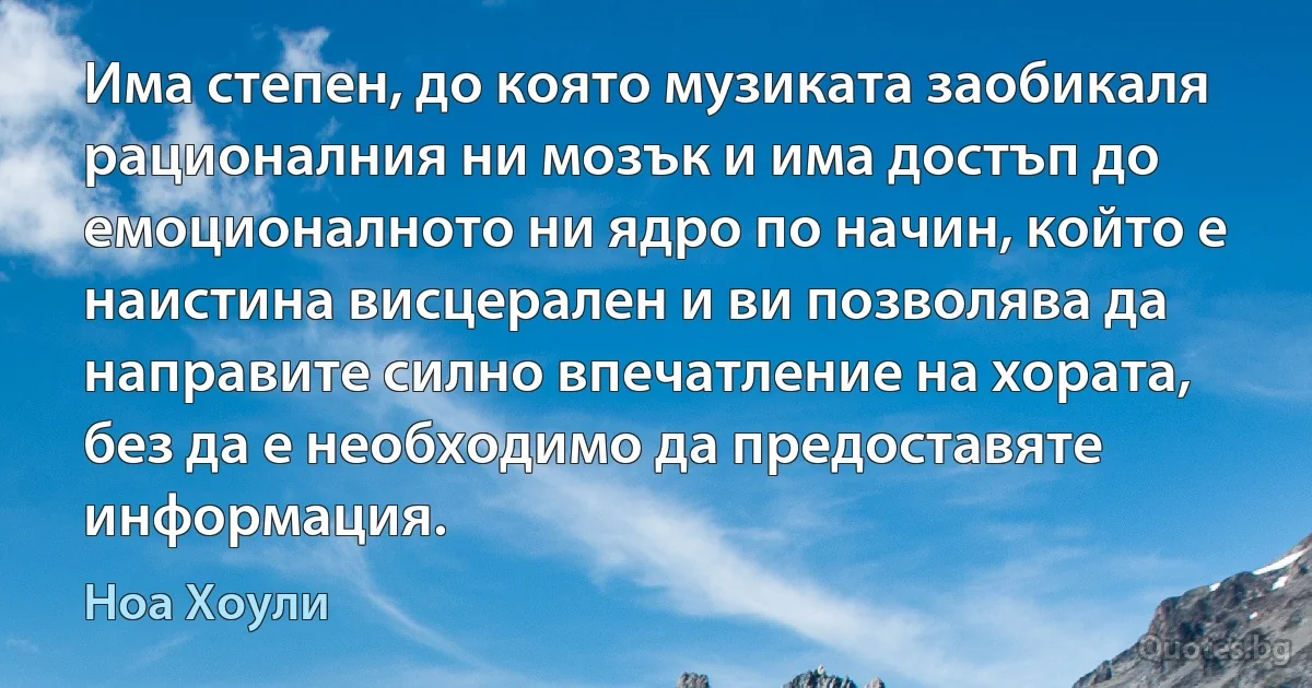 Има степен, до която музиката заобикаля рационалния ни мозък и има достъп до емоционалното ни ядро по начин, който е наистина висцерален и ви позволява да направите силно впечатление на хората, без да е необходимо да предоставяте информация. (Ноа Хоули)