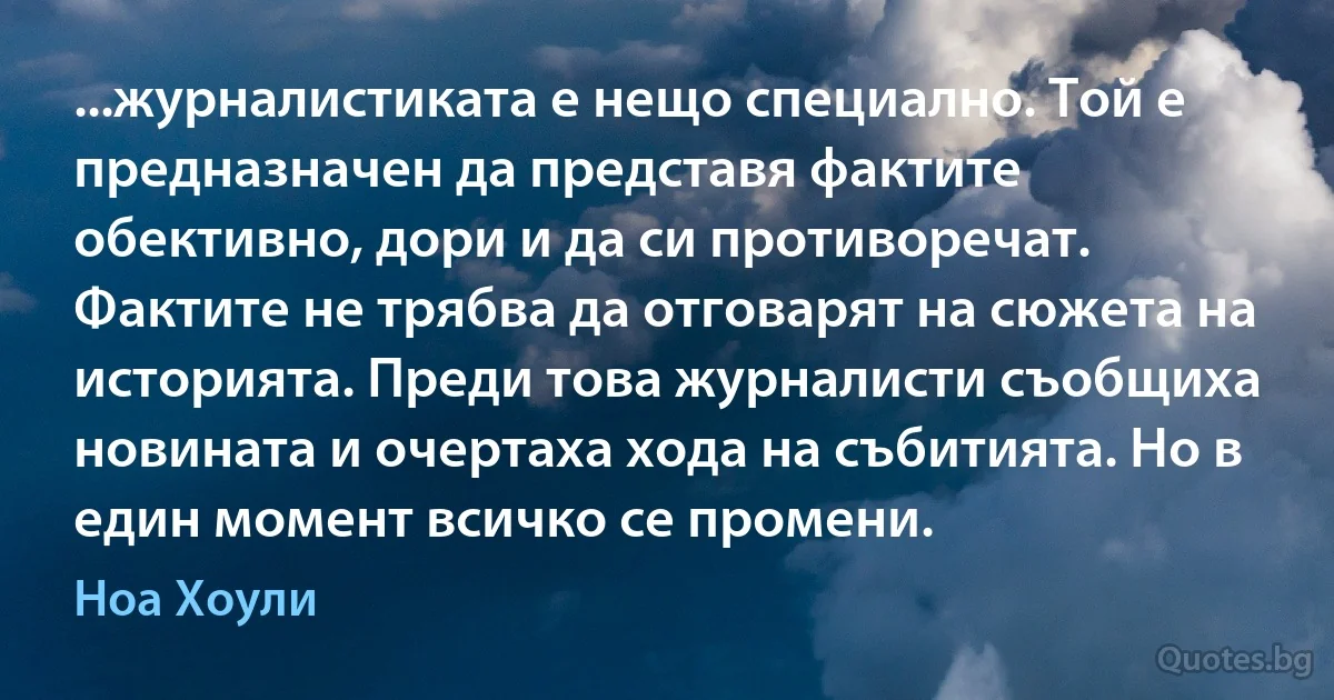 ...журналистиката е нещо специално. Той е предназначен да представя фактите обективно, дори и да си противоречат. Фактите не трябва да отговарят на сюжета на историята. Преди това журналисти съобщиха новината и очертаха хода на събитията. Но в един момент всичко се промени. (Ноа Хоули)