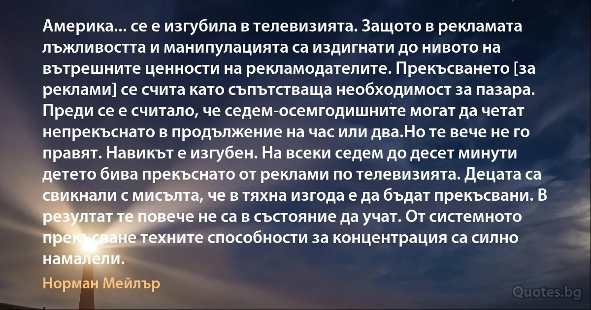 Америка... се е изгубила в телевизията. Защото в рекламата лъжливостта и манипулацията са издигнати до нивото на вътрешните ценности на рекламодателите. Прекъсването [за реклами] се счита като съпътстваща необходимост за пазара. Преди се е считало, че седем-осемгодишните могат да четат непрекъснато в продължение на час или два.Но те вече не го правят. Навикът е изгубен. На всеки седем до десет минути детето бива прекъснато от реклами по телевизията. Децата са свикнали с мисълта, че в тяхна изгода е да бъдат прекъсвани. В резултат те повече не са в състояние да учат. От системното прекъсване техните способности за концентрация са силно намалели. (Норман Мейлър)