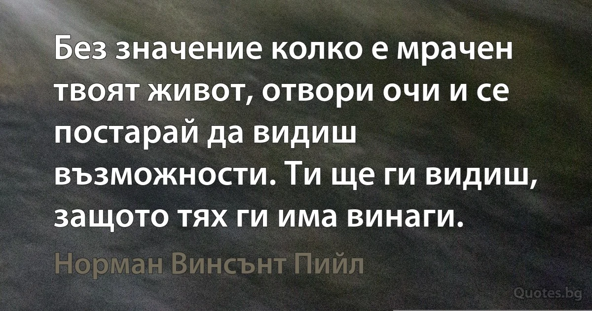 Без значение колко е мрачен твоят живот, отвори очи и се постарай да видиш възможности. Ти ще ги видиш, защото тях ги има винаги. (Норман Винсънт Пийл)