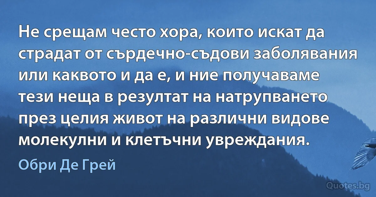 Не срещам често хора, които искат да страдат от сърдечно-съдови заболявания или каквото и да е, и ние получаваме тези неща в резултат на натрупването през целия живот на различни видове молекулни и клетъчни увреждания. (Обри Де Грей)