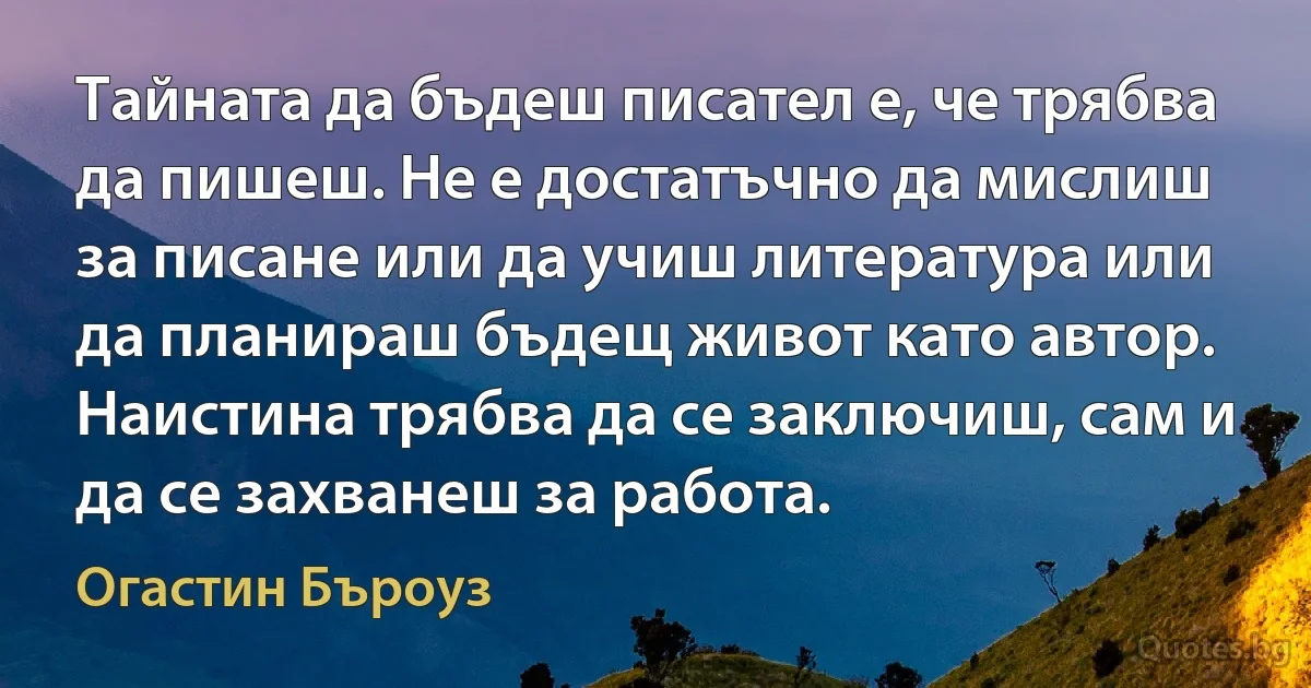 Тайната да бъдеш писател е, че трябва да пишеш. Не е достатъчно да мислиш за писане или да учиш литература или да планираш бъдещ живот като автор. Наистина трябва да се заключиш, сам и да се захванеш за работа. (Огастин Бъроуз)