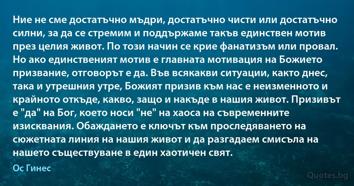 Ние не сме достатъчно мъдри, достатъчно чисти или достатъчно силни, за да се стремим и поддържаме такъв единствен мотив през целия живот. По този начин се крие фанатизъм или провал. Но ако единственият мотив е главната мотивация на Божието призвание, отговорът е да. Във всякакви ситуации, както днес, така и утрешния утре, Божият призив към нас е неизменното и крайното откъде, какво, защо и накъде в нашия живот. Призивът е "да" на Бог, което носи "не" на хаоса на съвременните изисквания. Обаждането е ключът към проследяването на сюжетната линия на нашия живот и да разгадаем смисъла на нашето съществуване в един хаотичен свят. (Ос Гинес)