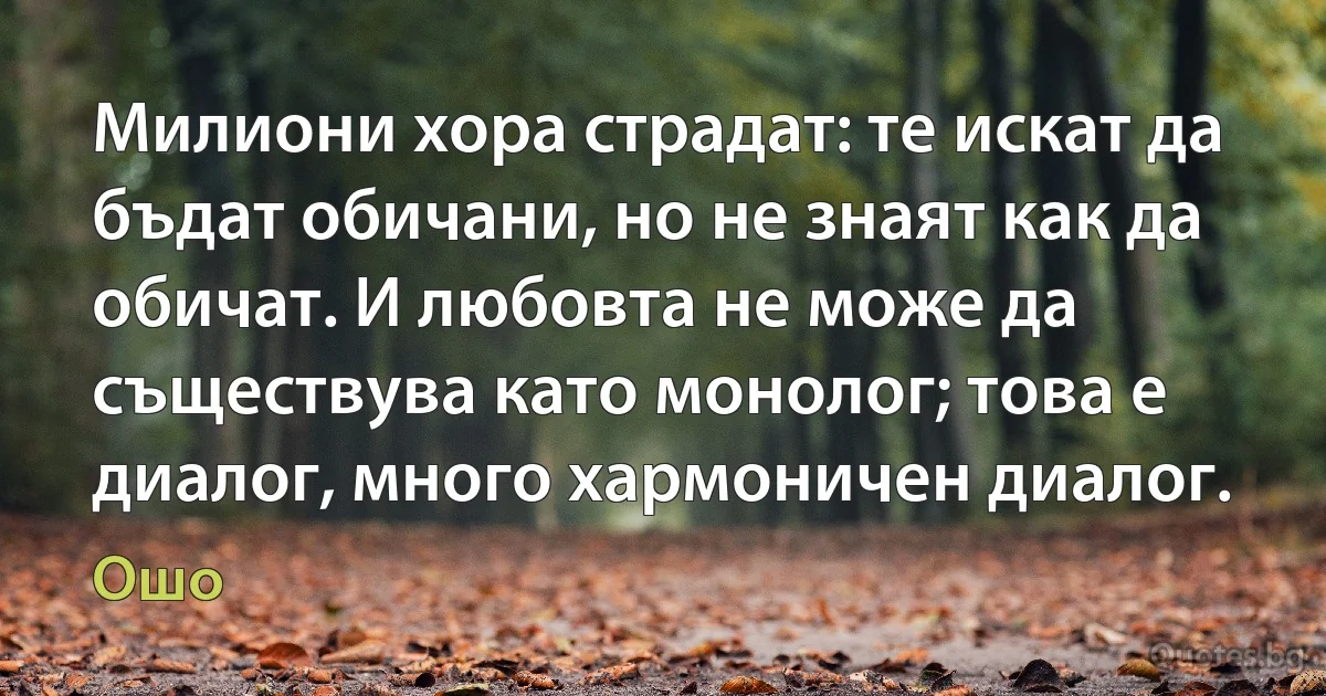 Милиони хора страдат: те искат да бъдат обичани, но не знаят как да обичат. И любовта не може да съществува като монолог; това е диалог, много хармоничен диалог. (Ошо)