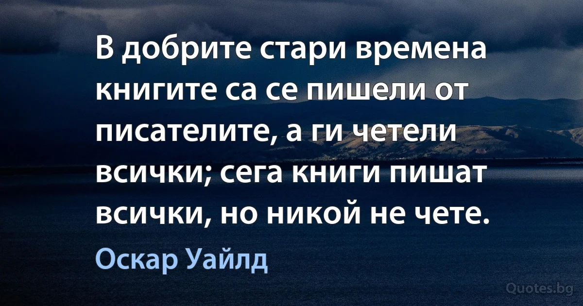 В добрите стари времена книгите са се пишели от писателите, а ги четели всички; сега книги пишат всички, но никой не чете. (Оскар Уайлд)