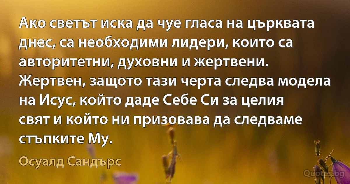 Ако светът иска да чуе гласа на църквата днес, са необходими лидери, които са авторитетни, духовни и жертвени. Жертвен, защото тази черта следва модела на Исус, който даде Себе Си за целия свят и който ни призовава да следваме стъпките Му. (Осуалд Сандърс)