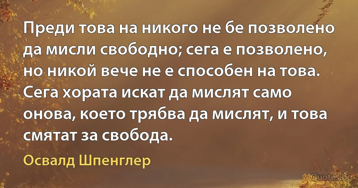 Преди това на никого не бе позволено да мисли свободно; сега е позволено, но никой вече не е способен на това. Сега хората искат да мислят само онова, което трябва да мислят, и това смятат за свобода. (Освалд Шпенглер)