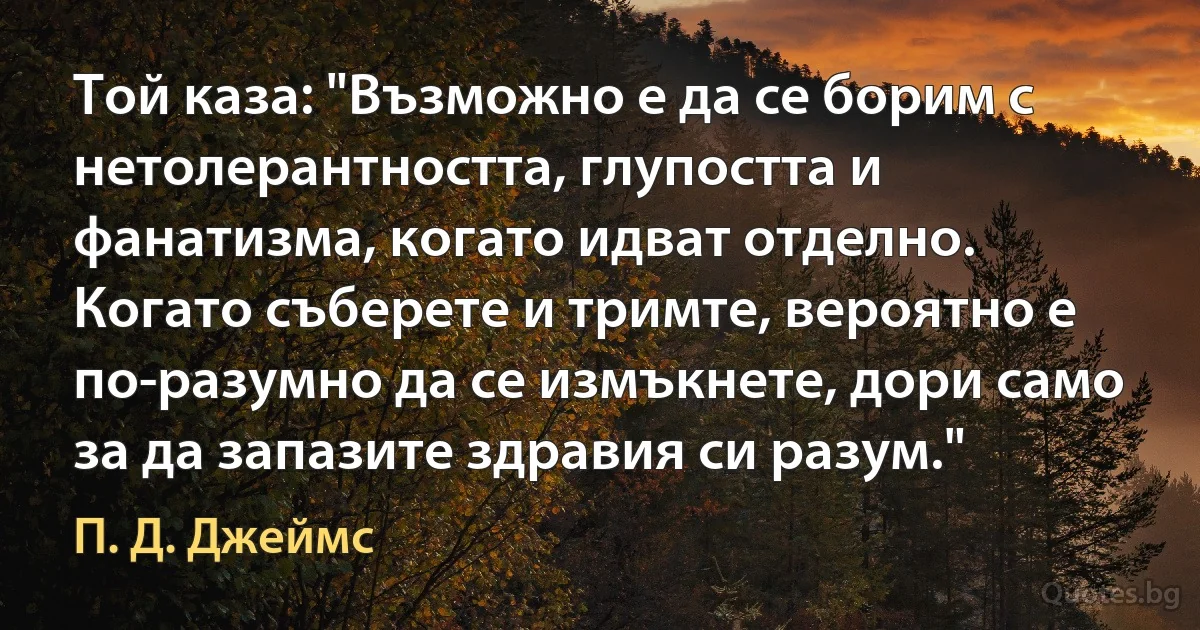 Той каза: "Възможно е да се борим с нетолерантността, глупостта и фанатизма, когато идват отделно. Когато съберете и тримте, вероятно е по-разумно да се измъкнете, дори само за да запазите здравия си разум." (П. Д. Джеймс)