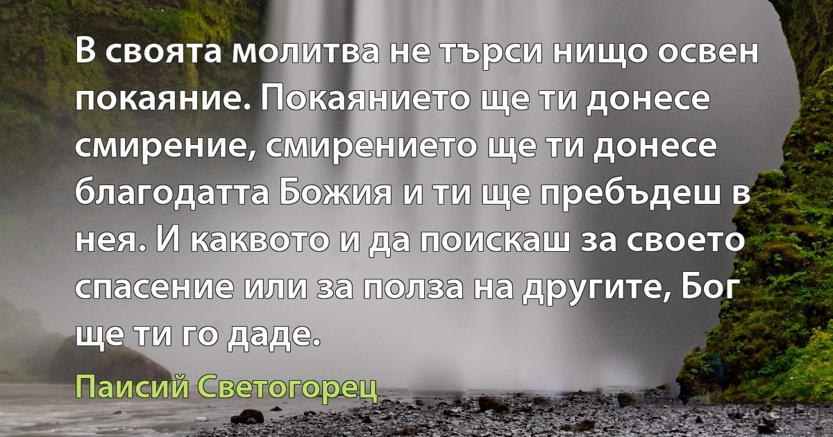 В своята молитва не търси нищо освен покаяние. Покаянието ще ти донесе смирение, смирението ще ти донесе благодатта Божия и ти ще пребъдеш в нея. И каквото и да поискаш за своето спасение или за полза на другите, Бог ще ти го даде. (Паисий Светогорец)