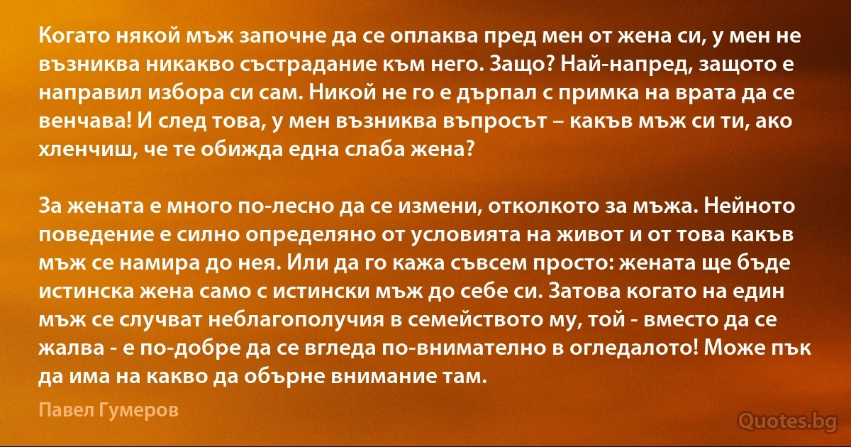 Когато някой мъж започне да се оплаква пред мен от жена си, у мен не възниква никакво състрадание към него. Защо? Най-напред, защото е направил избора си сам. Никой не го е дърпал с примка на врата да се венчава! И след това, у мен възниква въпросът – какъв мъж си ти, ако хленчиш, че те обижда една слаба жена?

За жената е много по-лесно да се измени, отколкото за мъжа. Нейното поведение е силно определяно от условията на живот и от това какъв мъж се намира до нея. Или да го кажа съвсем просто: жената ще бъде истинска жена само с истински мъж до себе си. Затова когато на един мъж се случват неблагополучия в семейството му, той - вместо да се жалва - е по-добре да се вгледа по-внимателно в огледалото! Може пък да има на какво да обърне внимание там. (Павел Гумеров)