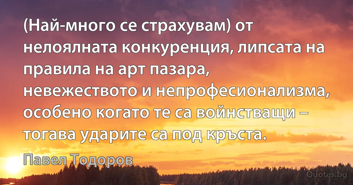 (Най-много се страхувам) от нелоялната конкуренция, липсата на правила на арт пазара, невежеството и непрофесионализма, особено когато те са войнстващи – тогава ударите са под кръста. (Павел Тодоров)