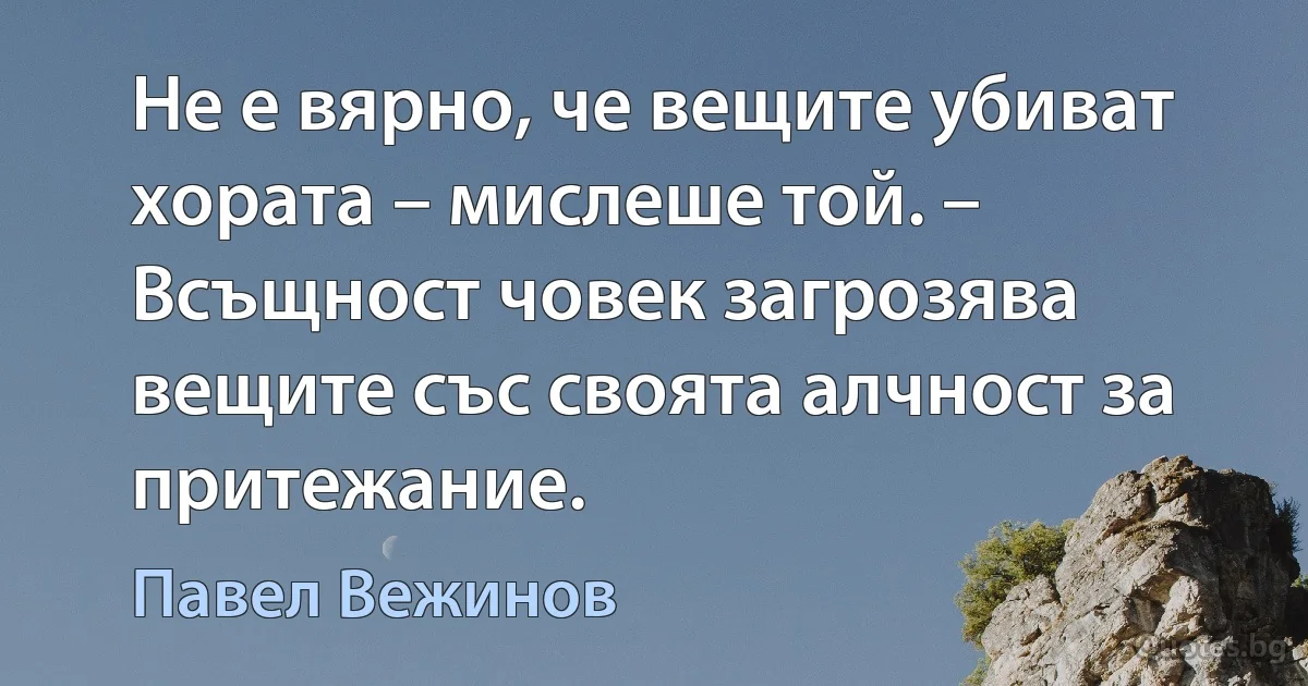 Не е вярно, че вещите убиват хората – мислеше той. – Всъщност човек загрозява вещите със своята алчност за притежание. (Павел Вежинов)